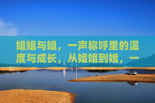 姐姐与姐,一声称呼里的温度与成长,从姐姐到姐,一声称呼里的温度与成长 姐姐与姐,一声称呼里的温度与成长,从姐姐到姐,一声称呼里的温度与成长