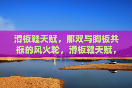 滑板鞋天赋,那双与脚板共振的风火轮,滑板鞋天赋,脚板共振的风火轮 滑板鞋天赋,那双与脚板共振的风火轮,滑板鞋天赋,脚板共振的风火轮