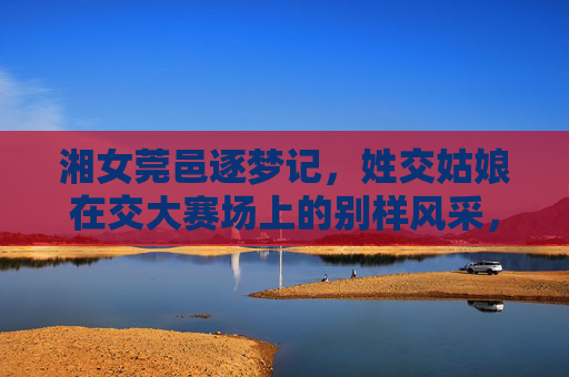 湘女莞邑逐梦记,姓交姑娘在交大赛场上的别样风采,湘女莞邑逐梦,交大赛场别样风采 湘女莞邑逐梦记,姓交姑娘在交大赛场上的别样风采,湘女莞邑逐梦,交大赛场别样风采