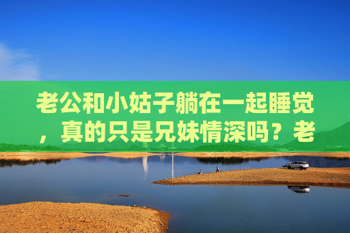老公和小姑子躺在一起睡觉,真的只是兄妹情深吗?老公与小姑子同床共枕,真的只是兄妹情深吗? 老公和小姑子躺在一起睡觉,真的只是兄妹情深吗?老公与小姑子同床共枕,真的只是兄妹情深吗?
