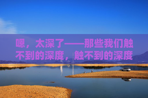 嗯，太深了——那些我们触不到的深度，触不到的深度
