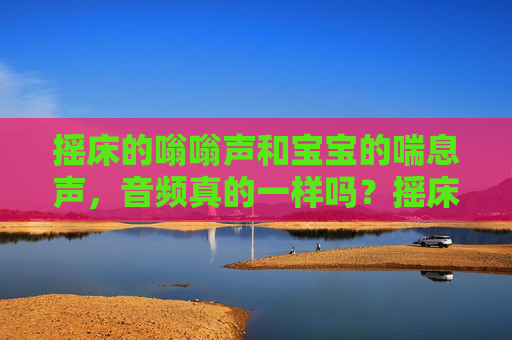摇床的嗡嗡声和宝宝的喘息声,音频真的一样吗?摇床嗡嗡声与宝宝喘息声,音频一样吗? 摇床的嗡嗡声和宝宝的喘息声,音频真的一样吗?摇床嗡嗡声与宝宝喘息声,音频一样吗?