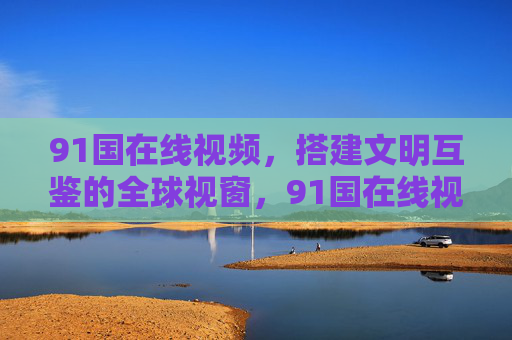 91国在线视频，搭建文明互鉴的全球视窗，91国在线视频，文明互鉴的全球视窗