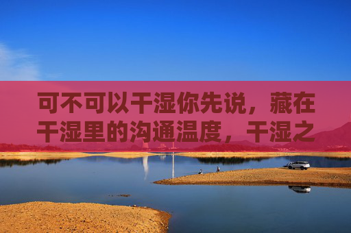 可不可以干湿你先说,藏在干湿里的沟通温度,干湿之间,先说的沟通温度 可不可以干湿你先说,藏在干湿里的沟通温度,干湿之间,先说的沟通温度