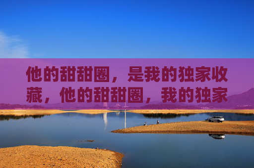 他的甜甜圈,是我的独家收藏,他的甜甜圈,我的独家收藏 他的甜甜圈,是我的独家收藏,他的甜甜圈,我的独家收藏
