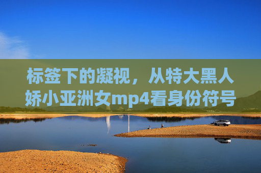 标签下的凝视，从特大黑人娇小亚洲女mp4看身份符号的异化，从特大黑人娇小亚洲女mp4看标签凝视下的身份符号异化