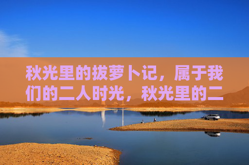 秋光里的拔萝卜记,属于我们的二人时光,秋光里的二人拔萝卜时光 秋光里的拔萝卜记,属于我们的二人时光,秋光里的二人拔萝卜时光