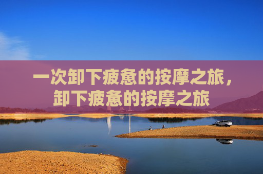 一次卸下疲惫的按摩之旅，卸下疲惫的按摩之旅
