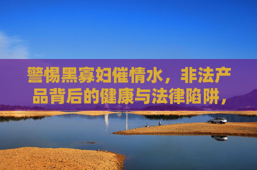 警惕黑寡妇催情水，非法产品背后的健康与法律陷阱，警惕黑寡妇催情水，非法产品的健康与法律陷阱