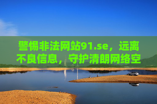 警惕非法网站91.se,远离不良信息,守护清朗网络空间,警惕非法网站91.se 守护清朗网络空间 警惕非法网站91.se,远离不良信息,守护清朗网络空间,警惕非法网站91.se 守护清朗网络空间