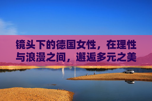 镜头下的德国女性,在理性与浪漫之间,邂逅多元之美,镜头下的德国女性,理性与浪漫邂逅多元之美 镜头下的德国女性,在理性与浪漫之间,邂逅多元之美,镜头下的德国女性,理性与浪漫邂逅多元之美