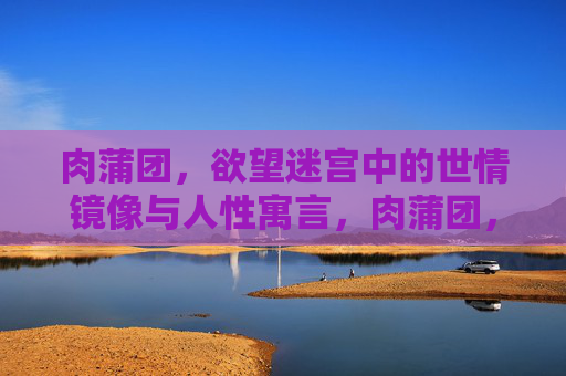 肉蒲团,欲望迷宫中的世情镜像与人性寓言,肉蒲团,欲望迷宫中的世情镜像与人性寓言 肉蒲团,欲望迷宫中的世情镜像与人性寓言,肉蒲团,欲望迷宫中的世情镜像与人性寓言