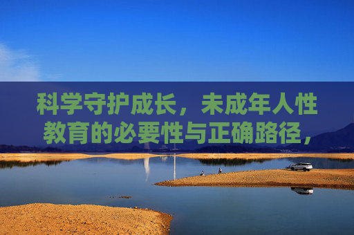 科学守护成长，未成年人性教育的必要性与正确路径，科学守护成长，未成年人性教育的必要性与正确路径