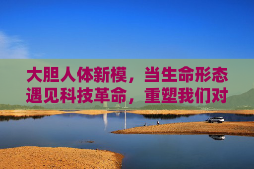 大胆人体新模，当生命形态遇见科技革命，重塑我们对人体的认知边界，人体新模，科技革命重塑生命认知边界