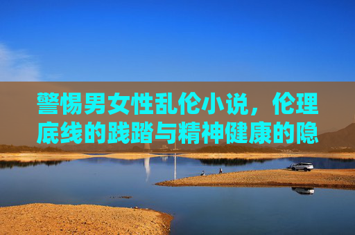 警惕男女性乱伦小说，伦理底线的践踏与精神健康的隐忧，警惕男女性乱伦小说，伦理底线践踏与精神健康隐忧