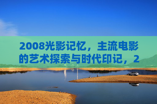 2008光影记忆，主流电影的艺术探索与时代印记，2008光影记忆，主流电影的艺术探索与时代印记
