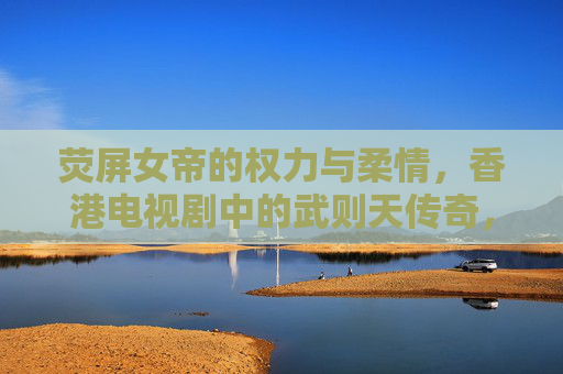 荧屏女帝的权力与柔情，香港电视剧中的武则天传奇，荧屏女帝的权力与柔情，香港电视剧武则天传奇