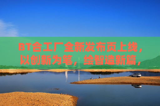 BT合工厂全新发布页上线，以创新为笔，绘智造新篇，BT合工厂全新发布页上线 以创新绘智造新篇