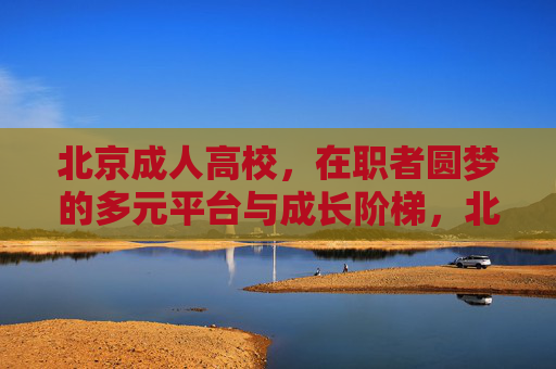 北京成人高校,在职者圆梦的多元平台与成长阶梯,北京成人高校,在职者圆梦的成长阶梯 北京成人高校,在职者圆梦的多元平台与成长阶梯,北京成人高校,在职者圆梦的成长阶梯
