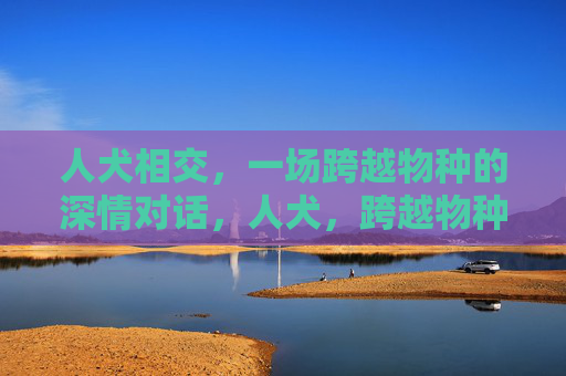 人犬相交,一场跨越物种的深情对话,人犬,跨越物种的深情对话 人犬相交,一场跨越物种的深情对话,人犬,跨越物种的深情对话