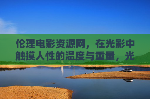 伦理电影资源网,在光影中触摸人性的温度与重量,光影深处,伦理电影的人性温度与重量 伦理电影资源网,在光影中触摸人性的温度与重量,光影深处,伦理电影的人性温度与重量