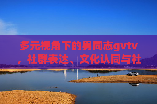 多元视角下的男同志gvtv,社群表达、文化认同与社会包容,多元视角下男同志gvtv,社群表达、文化认同与社会包容 多元视角下的男同志gvtv,社群表达、文化认同与社会包容,多元视角下男同志gvtv,社群表达、文化认同与社会包容