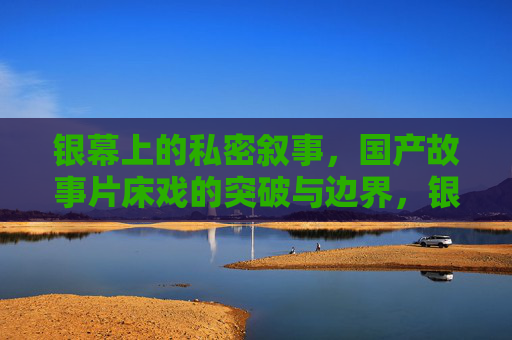 银幕上的私密叙事，国产故事片床戏的突破与边界，银幕私密叙事，国产故事片床戏的突破与边界