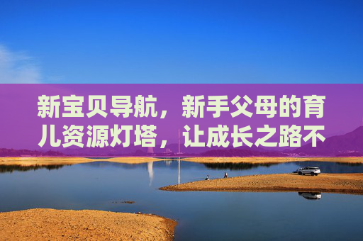 新宝贝导航，新手父母的育儿资源灯塔，让成长之路不迷茫，新宝贝导航，新手父母的育儿灯塔