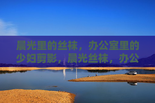 晨光里的丝袜,办公室里的少妇剪影,晨光丝袜,办公室少妇的剪影 晨光里的丝袜,办公室里的少妇剪影,晨光丝袜,办公室少妇的剪影