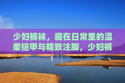 少妇裤袜,藏在日常里的温柔铠甲与精致注脚,少妇裤袜,日常温柔铠甲,精致生活注脚 少妇裤袜,藏在日常里的温柔铠甲与精致注脚,少妇裤袜,日常温柔铠甲,精致生活注脚