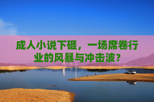 成人小说下砸,一场席卷行业的风暴与冲击波? 成人小说下砸,一场席卷行业的风暴与冲击波?
