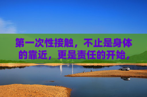 第一次性接触，不止是身体的靠近，更是责任的开始，第一次性接触，不止身体的靠近，更是责任之始