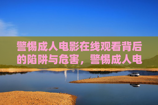 警惕成人电影在线观看背后的陷阱与危害,警惕成人电影在线观看的陷阱与危害 警惕成人电影在线观看背后的陷阱与危害,警惕成人电影在线观看的陷阱与危害