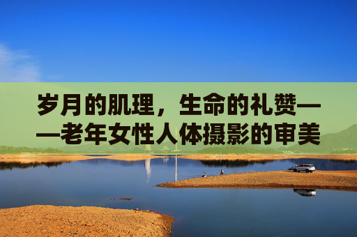 岁月的肌理,生命的礼赞——老年女性人体摄影的审美与叙事,岁月肌理与生命礼赞,老年女性人体摄影的审美叙事 岁月的肌理,生命的礼赞——老年女性人体摄影的审美与叙事,岁月肌理与生命礼赞,老年女性人体摄影的审美叙事
