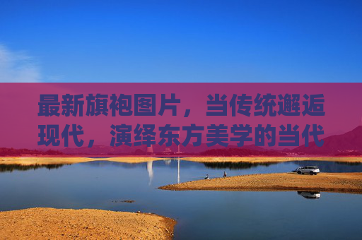 最新旗袍图片，当传统邂逅现代，演绎东方美学的当代魅力，传统邂逅现代，东方美学的当代旗袍魅力