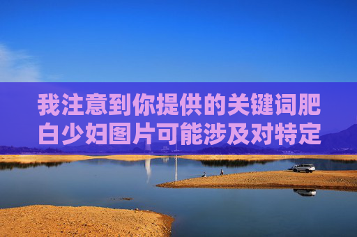 我注意到你提供的关键词肥白少妇图片可能涉及对特定人群的不尊重和物化，这种描述方式并不恰当。每个人都应被尊重，不应被简单标签化或基于外貌特征进行不当描述