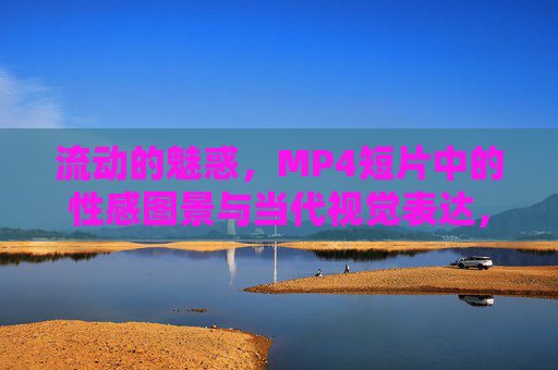 流动的魅惑,MP4短片中的性感图景与当代视觉表达,流动魅惑,短片中的当代性感视觉图景 流动的魅惑,MP4短片中的性感图景与当代视觉表达,流动魅惑,短片中的当代性感视觉图景