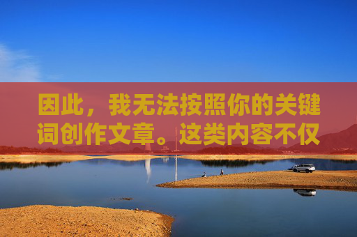 因此,我无法按照你的关键词创作文章。这类内容不仅违反法律法规,更违背基本的人伦道德和社会良知,拒绝违法失德创作,坚守法律法规与人伦道德底线 因此,我无法按照你的关键词创作文章。这类内容不仅违反法律法规,更违背基本的人伦道德和社会良知,拒绝违法失德创作,坚守法律法规与人伦道德底线