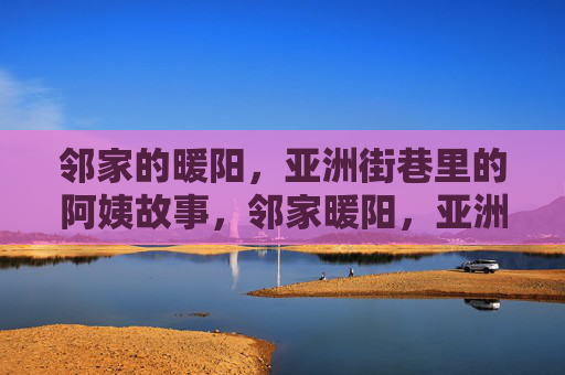 邻家的暖阳,亚洲街巷里的阿姨故事,邻家暖阳,亚洲街巷阿姨故事 邻家的暖阳,亚洲街巷里的阿姨故事,邻家暖阳,亚洲街巷阿姨故事