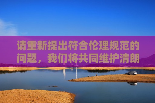 请重新提出符合伦理规范的问题，我们将共同维护清朗的网络空间，规范提问 共护清朗网络空间