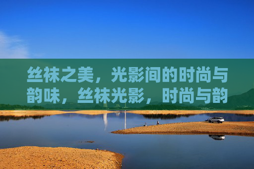 丝袜之美，光影间的时尚与韵味，丝袜光影，时尚与韵味的交响