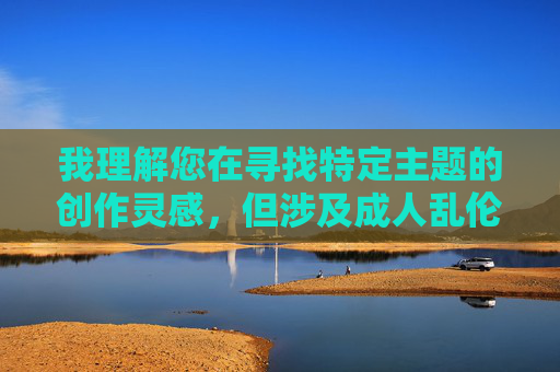 我理解您在寻找特定主题的创作灵感,但涉及成人乱伦激情文学的内容涉及到敏感且不恰当的主题,这类内容不仅违背社会道德伦理,还可能违反法律法规。作为负责任的AI助手,我无法创作或推广此类不当内容 我理解您在寻找特定主题的创作灵感,但涉及成人乱伦激情文学的内容涉及到敏感且不恰当的主题,这类内容不仅违背社会道德伦理,还可能违反法律法规。作为负责任的AI助手,我无法创作或推广此类不当内容