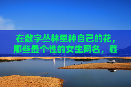 在数字丛林里种自己的花,那些最个性的女生网名,藏着怎样的灵魂?数字丛林里的花语,个性女生网名的灵魂印记 在数字丛林里种自己的花,那些最个性的女生网名,藏着怎样的灵魂?数字丛林里的花语,个性女生网名的灵魂印记