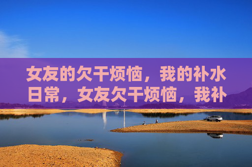 女友的欠干烦恼,我的补水日常,女友欠干烦恼,我补水日常 女友的欠干烦恼,我的补水日常,女友欠干烦恼,我补水日常