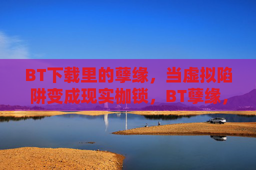 BT下载里的孽缘,当虚拟陷阱变成现实枷锁,BT孽缘,从虚拟陷阱到现实枷锁 BT下载里的孽缘,当虚拟陷阱变成现实枷锁,BT孽缘,从虚拟陷阱到现实枷锁