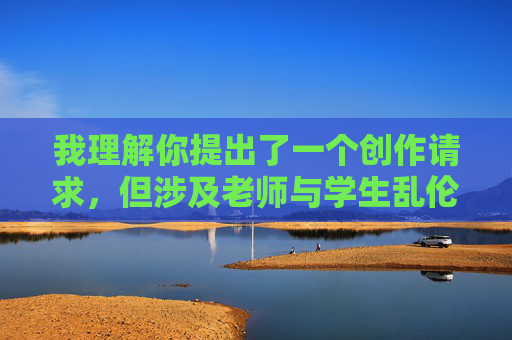 我理解你提出了一个创作请求,但涉及老师与学生乱伦主题的小说内容触及了严重的伦理和法律红线,我无法创作或提供此类内容。这类主题包含以下核心问题 我理解你提出了一个创作请求,但涉及老师与学生乱伦主题的小说内容触及了严重的伦理和法律红线,我无法创作或提供此类内容。这类主题包含以下核心问题