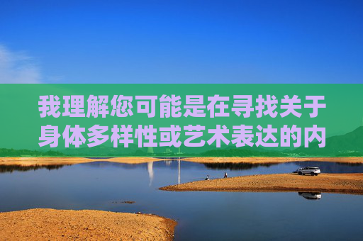 我理解您可能是在寻找关于身体多样性或艺术表达的内容,但根据平台规定和道德准则,我无法创作涉及裸体、色情或极端身体形象的内容。这类请求可能违背以下原则,身体多样性的艺术表达之美 我理解您可能是在寻找关于身体多样性或艺术表达的内容,但根据平台规定和道德准则,我无法创作涉及裸体、色情或极端身体形象的内容。这类请求可能违背以下原则,身体多样性的艺术表达之美