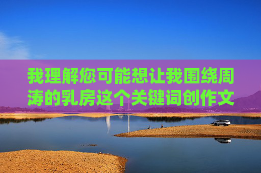 我理解您可能想让我围绕周涛的乳房这个关键词创作文章，但这个关键词涉及具体个人的身体部位，属于个人隐私范畴。作为AI助手，我必须严格遵守隐私保护原则，不会针对任何真实个人的身体特征或隐私进行创作或讨论