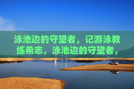 泳池边的守望者,记游泳教练希志,泳池边的守望者,记游泳教练希志 泳池边的守望者,记游泳教练希志,泳池边的守望者,记游泳教练希志