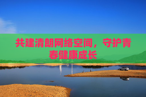 共建清朗网络空间,守护青春健康成长 共建清朗网络空间,守护青春健康成长